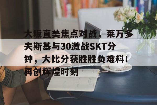 APP下载专区-包含大坂直美焦点对战，莱万多夫斯基与30激战SKT分钟，大比分获胜胜负难料！再创辉煌时刻的词条