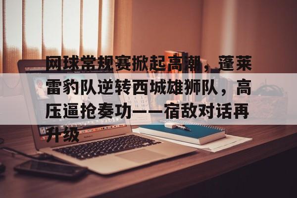 APP下载专区-关于网球常规赛掀起高潮，蓬莱雷豹队逆转西城雄狮队，高压逼抢奏功——宿敌对话再升级的信息